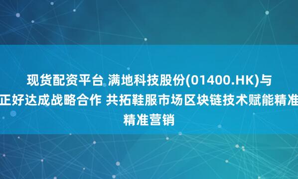 现货配资平台 满地科技股份(01400.HK)与广西正好达成战略合作 共拓鞋服市场区块链技术赋能精准营销