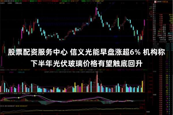 股票配资服务中心 信义光能早盘涨超6% 机构称下半年光伏玻璃价格有望触底回升