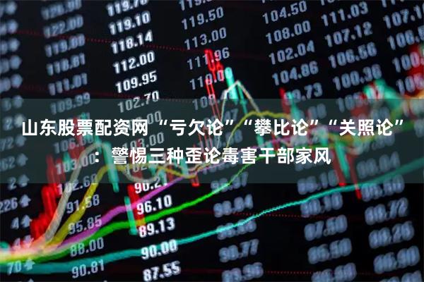 山东股票配资网 “亏欠论”“攀比论”“关照论”：警惕三种歪论毒害干部家风