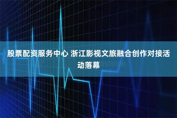 股票配资服务中心 浙江影视文旅融合创作对接活动落幕