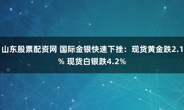 山东股票配资网 国际金银快速下挫：现货黄金跌2.1% 现货白银跌4.2%
