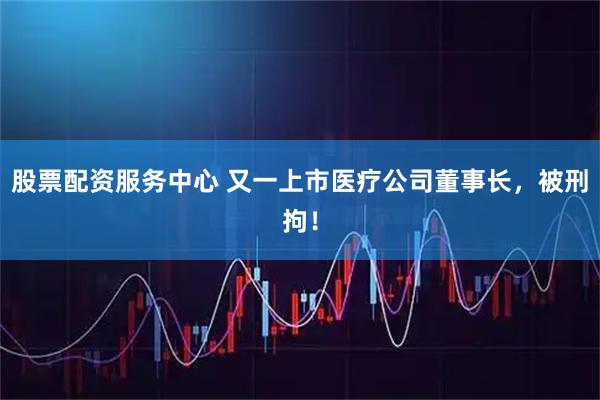 股票配资服务中心 又一上市医疗公司董事长，被刑拘！