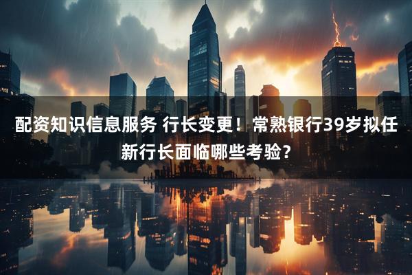 配资知识信息服务 行长变更！常熟银行39岁拟任新行长面临哪些考验？
