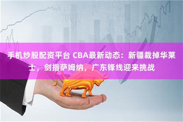 手机炒股配资平台 CBA最新动态：新疆裁掉华莱士，剑指萨姆纳，广东锋线迎来挑战