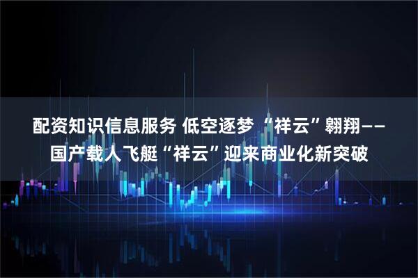 配资知识信息服务 低空逐梦 “祥云”翱翔——国产载人飞艇“祥云”迎来商业化新突破
