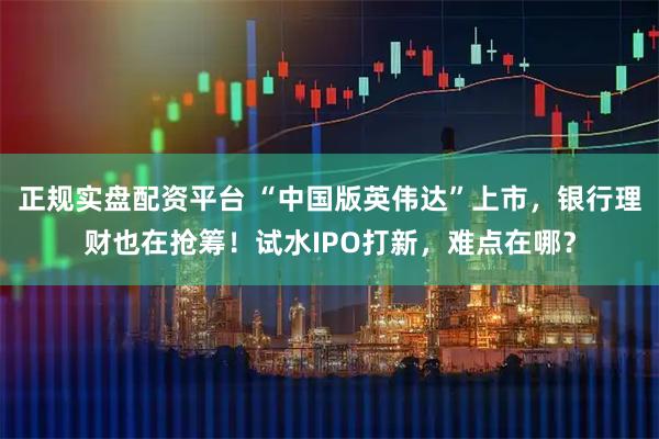 正规实盘配资平台 “中国版英伟达”上市，银行理财也在抢筹！试水IPO打新，难点在哪？
