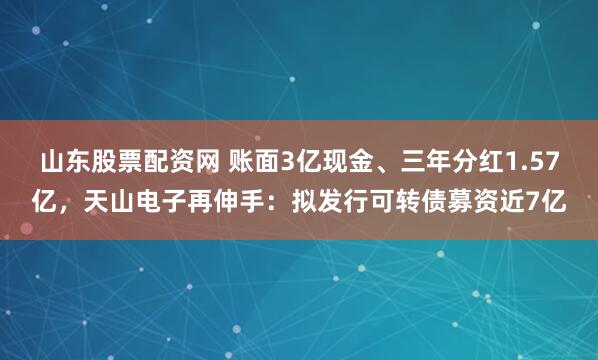 山东股票配资网 账面3亿现金、三年分红1.57亿，天山电子再伸手：拟发行可转债募资近7亿